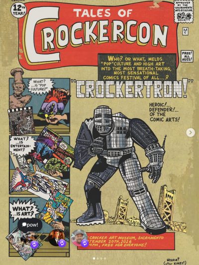 Comic-book convention poster in the style of Jack Kirby’s Iron Man cover from “Tales of Suspense” #39. The title features white writing against a red banner and says, “Tales of CrockerCon.” To the left of the banner is a white circle with black text that reads, “12th year!” Instead of the Comics Code Authority statement, there is a similarly shaped rectangle that reads, “Approved by the Sacramento Arts & Culture SAC Society.” Below that is a white rectangle with the letters “MC” written vertically within it, and below that a white square with the text, “Free! All ages!” Partially covering the red banner is a large gray rectangle containing yellow text that reads, “Who? Or what, melds ‘pop’ culture and high art into the most breath-taking, most sensational comics festival of all … ?” Beneath that in an all-caps font decorated with a grid of squares is the word, “CrockerTron!” in quotation marks. The eponymous robot stands beneath its name, a hulking figure that vaguely resembles the architecture of the Crocker Art Museum, hunched over slightly in a fighting pose. Behind it, Sacramento’s Tower Bridge can be seen; over CrockerTron’s left shoulder are the words, “Heroic! … Defender! … of the comic arts!” Beneath CrockerTron’s left foot is a red rectangle reading, “The Crocker Art Museum, Sacramento / September 20th, 2026 / 4pm, free for everyone!” Beneath the red rectangle is the artist’s signature, “Wisnia? (after Kirby!)” To the left of CrockerTron is a vertical stack of squares meant to be read sequentially as comic book panels and features art by artists and cartoonists associated with Sacramento, including Robert Armeson, Suzanne Adan, Sam Keith, Adrian Tomine, Kelly Jones, Chris Wisinia, Wayne Thiebaud, and Ron Lim.