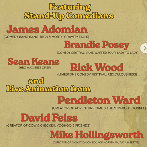 Tan square feature yellow and red text that reads, “Featuring Stand-Up Comedians James Adomian (Comedy Bang Bang, Rick & Morty, Gravity Falls)[,] Brandie Posey (Comedy Central, Vans Warped Tour, Lady to Lady)[,] Sean Keane (HBO Max, Best of SF)[, and] Rick Wood (Limestone Comedy Festival, Ridiculousness)[,] and Live Animation from Pendleton Ward (Creator of Adventure Time & The Midnight Gospel)[,] David Feiss (Creator of Cow & Chicken, Yoohoo & Friends)[, and] Mike Hollingsworth (Director of Animation on BoJack Horseman, Tuca & Bertie).”